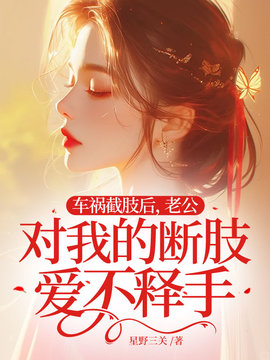 车祸截肢后，老公对我的断肢爱不释手小说阅读